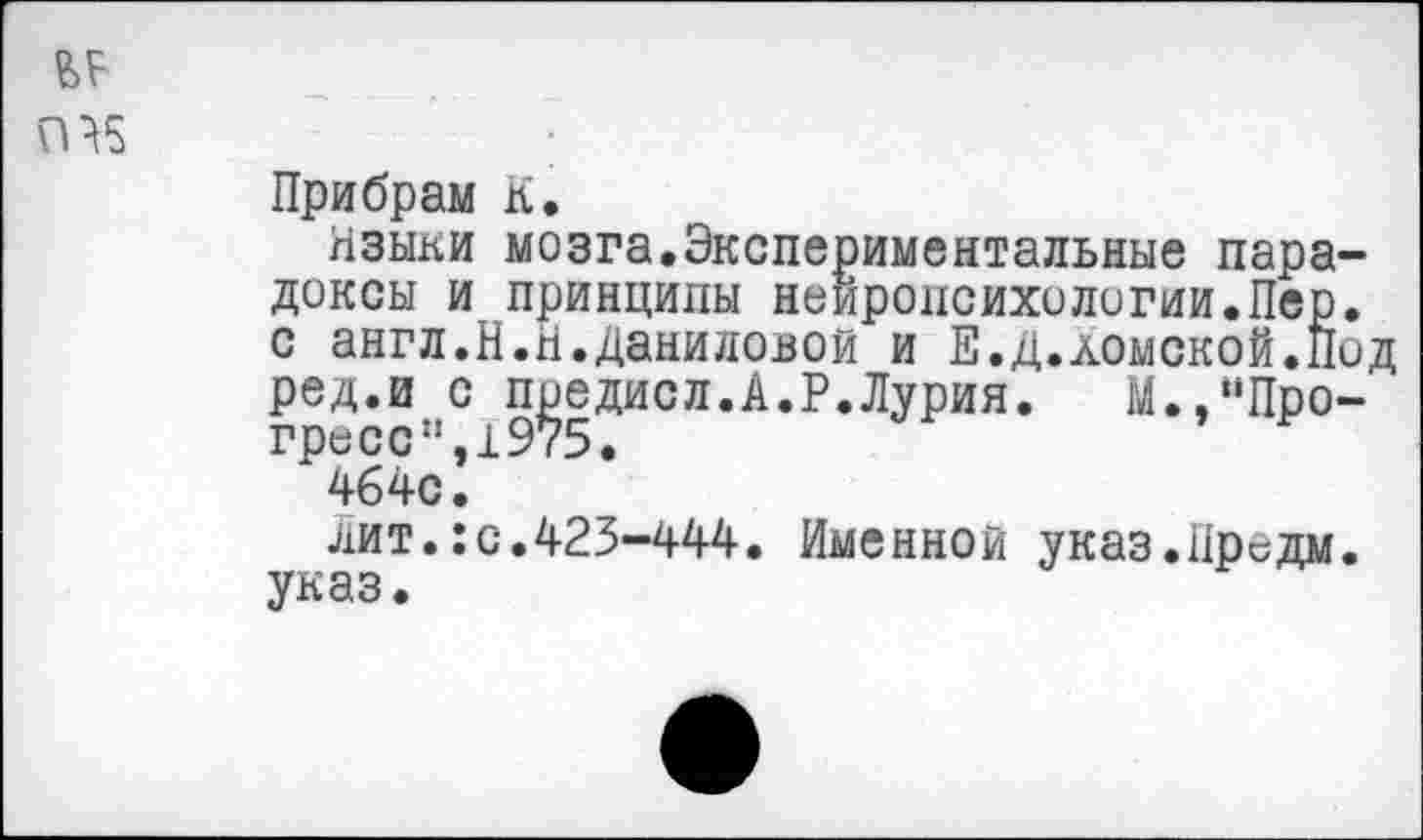 ﻿Прибрам К.
Языки мозга.Экспериментальные пара доксы и принципы нейропсихологии.Пер с англ.Н.Н.Даниловой и Е.д.домской.П ред.и с предисл.А.Р.Лурия. М.,“Про гресс". 1У <5•
464с.
лит.:с.425-444. Именной указ.Предм указ.